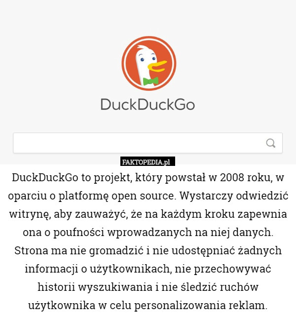 DuckDuckGo to projekt, który powstał w 2008 roku, w oparciu o platformę open source. Wystarczy odwiedzić witrynę, aby zauważyć, że na każdym kroku zapewnia ona o poufności wprowadzanych na niej danych. Strona ma nie gromadzić i nie udostępniać żadnych informacji o użytkownikach, nie przechowywać historii wyszukiwania i nie śledzić ruchów użytkownika w celu personalizowania reklam. 
