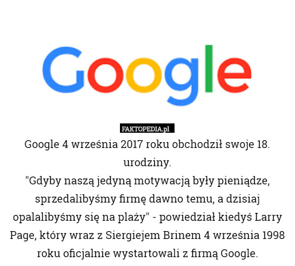 Google 4 września 2017 roku obchodził swoje 18. urodziny.
"Gdyby naszą jedyną motywacją były pieniądze, sprzedalibyśmy firmę dawno temu, a dzisiaj opalalibyśmy się na plaży" - powiedział kiedyś Larry Page, który wraz z Siergiejem Brinem 4 września 1998 roku oficjalnie wystartowali z firmą Google. 