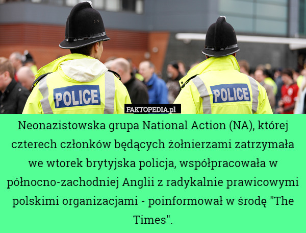 Neonazistowska grupa National Action (NA), której czterech członków będących żołnierzami zatrzymała we wtorek brytyjska policja, współpracowała w północno-zachodniej Anglii z radykalnie prawicowymi polskimi organizacjami - poinformował w środę "The Times". 