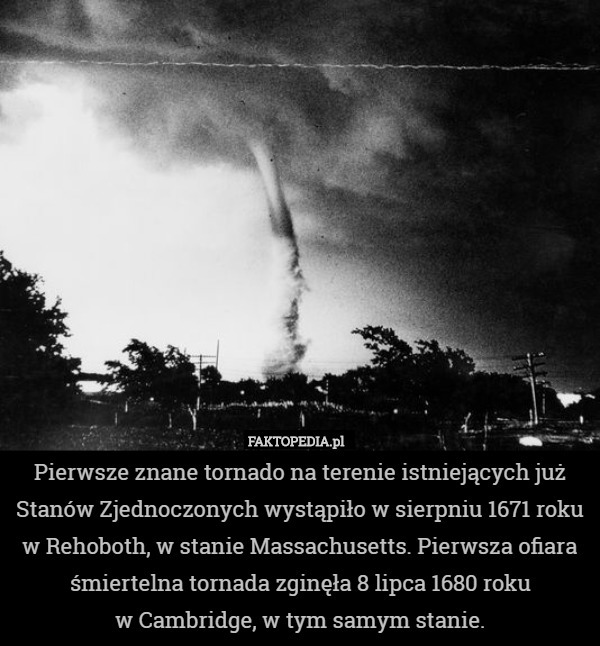 Pierwsze znane tornado na terenie istniejących już Stanów Zjednoczonych wystąpiło w sierpniu 1671 roku w Rehoboth, w stanie Massachusetts. Pierwsza ofiara śmiertelna tornada zginęła 8 lipca 1680 roku
 w Cambridge, w tym samym stanie. 