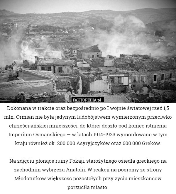 Dokonana w trakcie oraz bezpośrednio po I wojnie światowej rzeź 1,5 mln. Ormian nie była jedynym ludobójstwem wymierzonym przeciwko chrześcijańskiej mniejszości, do której doszło pod koniec istnienia Imperium Osmańskiego — w latach 1914-1923 wymordowano w tym kraju również ok. 200.000 Asyryjczyków oraz 600.000 Greków.

Na zdjęciu płonące ruiny Fokaji, starożytnego osiedla greckiego na zachodnim wybrzeżu Anatolii. W reakcji na pogromy ze strony Młodoturków większość pozostałych przy życiu mieszkańców porzuciła miasto. 