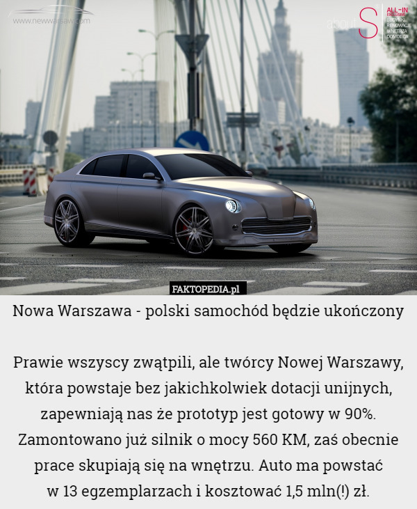 Nowa Warszawa - polski samochód będzie ukończony

Prawie wszyscy zwątpili, ale twórcy Nowej Warszawy, która powstaje bez jakichkolwiek dotacji unijnych, zapewniają nas że prototyp jest gotowy w 90%. Zamontowano już silnik o mocy 560 KM, zaś obecnie prace skupiają się na wnętrzu. Auto ma powstać
 w 13 egzemplarzach i kosztować 1,5 mln(!) zł. 