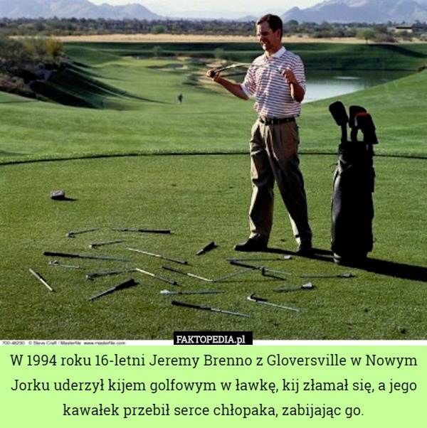W 1994 roku 16-letni Jeremy Brenno z Gloversville w Nowym Jorku uderzył kijem golfowym w ławkę, kij złamał się, a jego kawałek przebił serce chłopaka, zabijając go. 