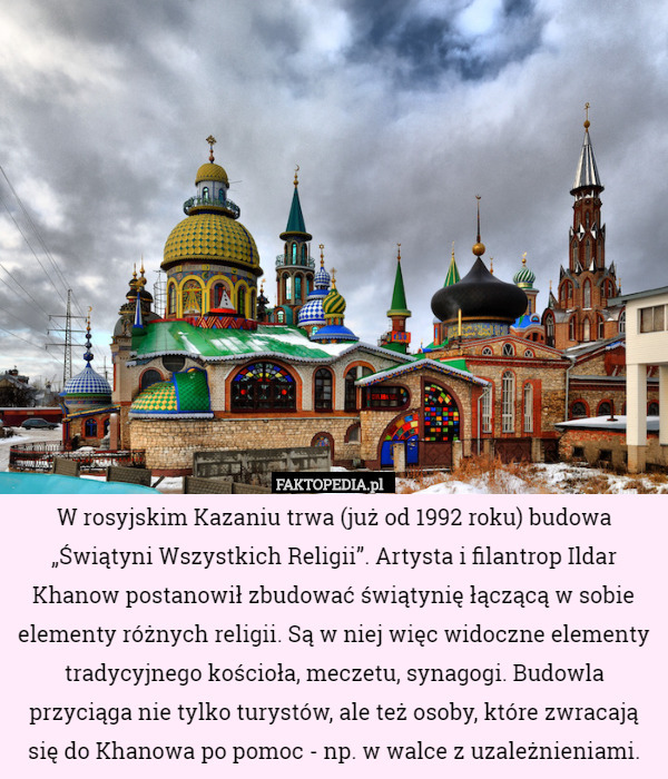 W rosyjskim Kazaniu trwa (już od 1992 roku) budowa „Świątyni Wszystkich Religii”. Artysta i filantrop Ildar Khanow postanowił zbudować świątynię łączącą w sobie elementy różnych religii. Są w niej więc widoczne elementy tradycyjnego kościoła, meczetu, synagogi. Budowla przyciąga nie tylko turystów, ale też osoby, które zwracają się do Khanowa po pomoc - np. w walce z uzależnieniami. 