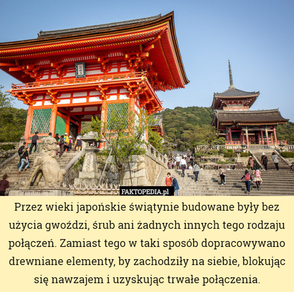 Przez wieki japońskie świątynie budowane były bez użycia gwoździ, śrub ani żadnych innych tego rodzaju połączeń. Zamiast tego w taki sposób dopracowywano drewniane elementy, by zachodziły na siebie, blokując się nawzajem i uzyskując trwałe połączenia. 