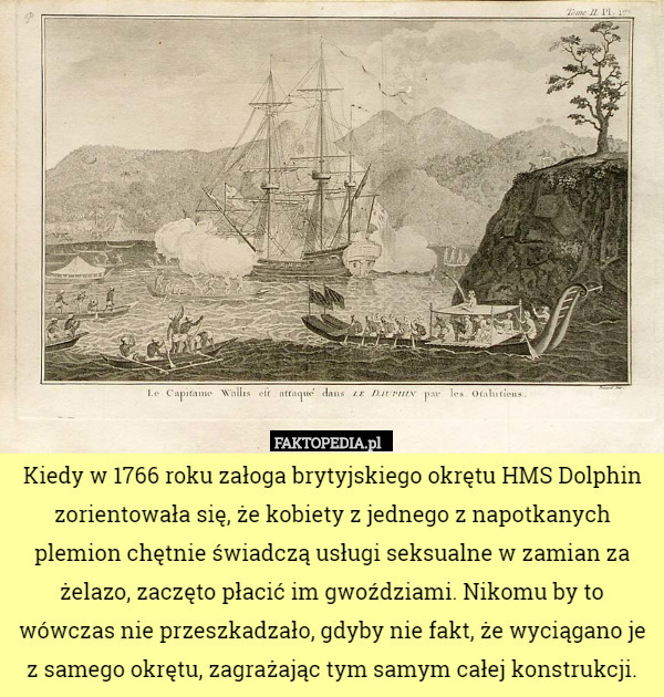 Kiedy w 1766 roku załoga brytyjskiego okrętu HMS Dolphin zorientowała się, że kobiety z jednego z napotkanych plemion chętnie świadczą usługi seksualne w zamian za żelazo, zaczęto płacić im gwoździami. Nikomu by to wówczas nie przeszkadzało, gdyby nie fakt, że wyciągano je z samego okrętu, zagrażając tym samym całej konstrukcji. 