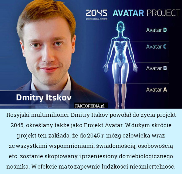 Rosyjski multimilioner Dmitry Itskov powołał do życia projekt 2045, określany także jako Projekt Avatar. W dużym skrócie projekt ten zakłada, że do 2045 r. mózg człowieka wraz ze wszystkimi wspomnieniami, świadomością, osobowością etc. zostanie skopiowany i przeniesiony do niebiologicznego nośnika. W efekcie ma to zapewnić ludzkości nieśmiertelność. 