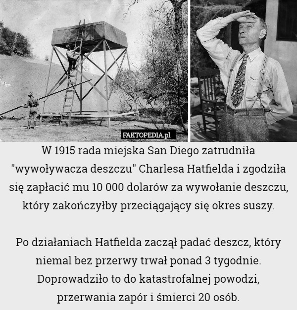 W 1915 rada miejska San Diego zatrudniła "wywoływacza deszczu" Charlesa Hatfielda i zgodziła się zapłacić mu 10 000 dolarów za wywołanie deszczu, który zakończyłby przeciągający się okres suszy.

Po działaniach Hatfielda zaczął padać deszcz, który niemal bez przerwy trwał ponad 3 tygodnie. Doprowadziło to do katastrofalnej powodzi,
 przerwania zapór i śmierci 20 osób. 