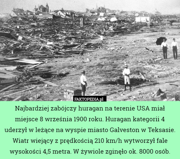 Najbardziej zabójczy huragan na terenie USA miał miejsce 8 września 1900 roku. Huragan kategorii 4 uderzył w leżące na wyspie miasto Galveston w Teksasie. Wiatr wiejący z prędkością 210 km/h wytworzył fale wysokości 4,5 metra. W żywiole zginęło ok. 8000 osób. 