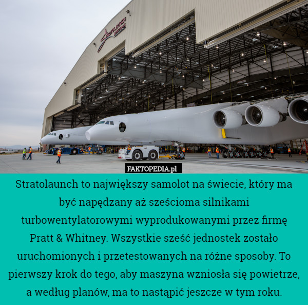 Stratolaunch to największy samolot na świecie, który ma być napędzany aż sześcioma silnikami turbowentylatorowymi wyprodukowanymi przez firmę
 Pratt & Whitney. Wszystkie sześć jednostek zostało uruchomionych i przetestowanych na różne sposoby. To pierwszy krok do tego, aby maszyna wzniosła się powietrze, a według planów, ma to nastąpić jeszcze w tym roku. 