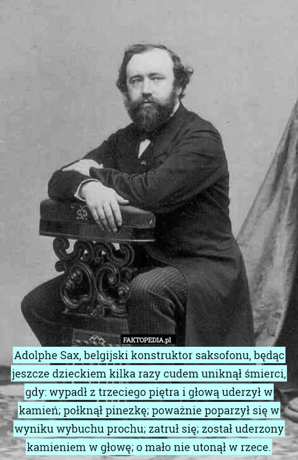 Adolphe Sax, belgijski konstruktor saksofonu, będąc jeszcze dzieckiem kilka razy cudem uniknął śmierci, gdy: wypadł z trzeciego piętra i głową uderzył w kamień; połknął pinezkę; poważnie poparzył się w wyniku wybuchu prochu; zatruł się; został uderzony kamieniem w głowę; o mało nie utonął w rzece. 