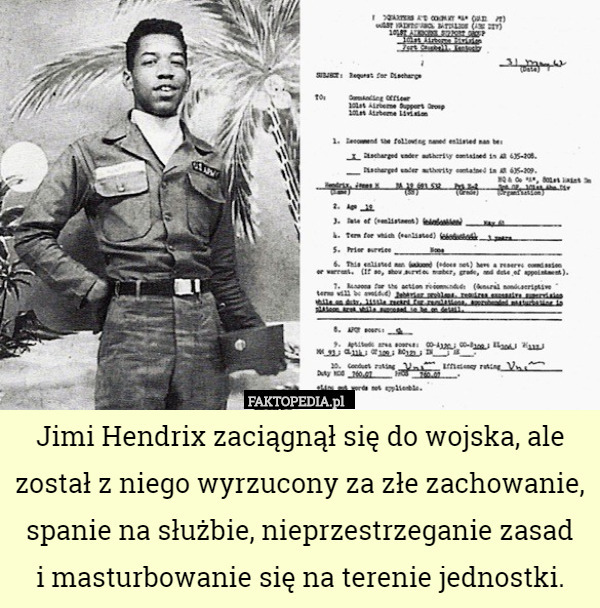 Jimi Hendrix zaciągnął się do wojska, ale został z niego wyrzucony za złe zachowanie, spanie na służbie, nieprzestrzeganie zasad
 i masturbowanie się na terenie jednostki. 
