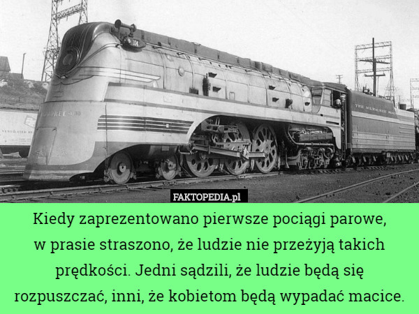 Kiedy zaprezentowano pierwsze pociągi parowe,
 w prasie straszono, że ludzie nie przeżyją takich prędkości. Jedni sądzili, że ludzie będą się rozpuszczać, inni, że kobietom będą wypadać macice. 