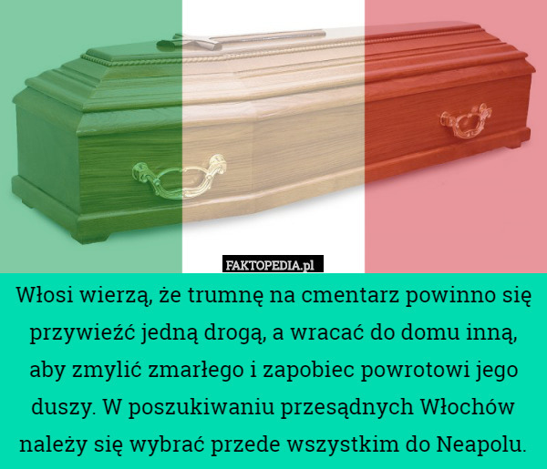 Włosi wierzą, że trumnę na cmentarz powinno się przywieźć jedną drogą, a wracać do domu inną, aby zmylić zmarłego i zapobiec powrotowi jego duszy. W poszukiwaniu przesądnych Włochów należy się wybrać przede wszystkim do Neapolu. 