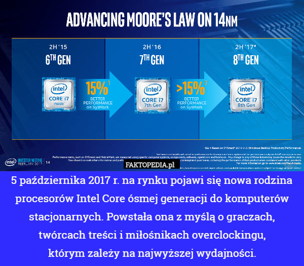 5 października 2017 r. na rynku pojawi się nowa rodzina procesorów Intel Core ósmej generacji do komputerów stacjonarnych. Powstała ona z myślą o graczach, twórcach treści i miłośnikach overclockingu,
 którym zależy na najwyższej wydajności. 