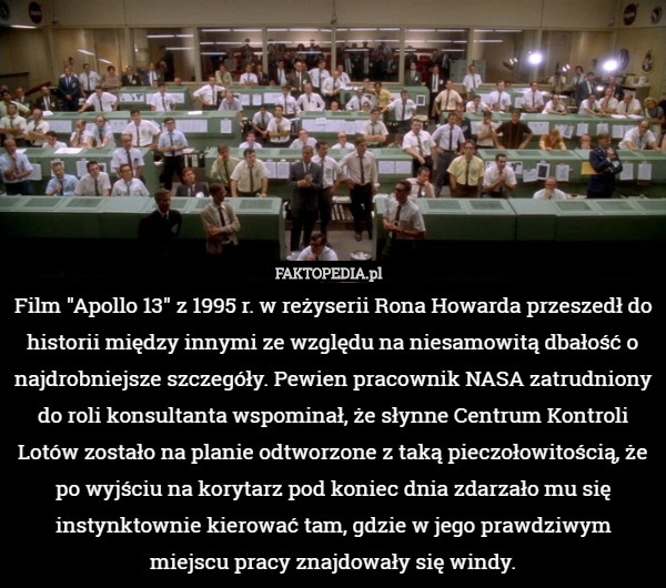 Film "Apollo 13" z 1995 r. w reżyserii Rona Howarda przeszedł do historii między innymi ze względu na niesamowitą dbałość o najdrobniejsze szczegóły. Pewien pracownik NASA zatrudniony do roli konsultanta wspominał, że słynne Centrum Kontroli Lotów zostało na planie odtworzone z taką pieczołowitością, że po wyjściu na korytarz pod koniec dnia zdarzało mu się instynktownie kierować tam, gdzie w jego prawdziwym miejscu pracy znajdowały się windy. 
