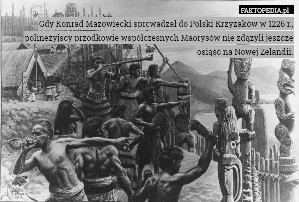 Gdy Konrad Mazowiecki sprowadzał do Polski Krzyżaków w 1226 r., polinezyjscy przodkowie współczesnych Maorysów nie zdążyli jeszcze osiąść na Nowej Zelandii. 