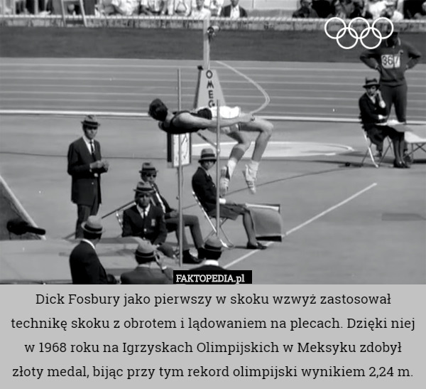 Dick Fosbury jako pierwszy w skoku wzwyż zastosował technikę skoku z obrotem i lądowaniem na plecach. Dzięki niej w 1968 roku na Igrzyskach Olimpijskich w Meksyku zdobył złoty medal, bijąc przy tym rekord olimpijski wynikiem 2,24 m. 