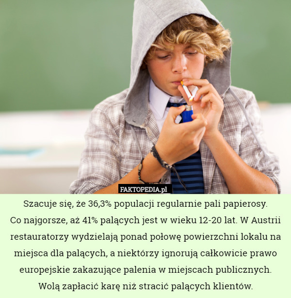 Szacuje się, że 36,3% populacji regularnie pali papierosy.
 Co najgorsze, aż 41% palących jest w wieku 12-20 lat. W Austrii restauratorzy wydzielają ponad połowę powierzchni lokalu na miejsca dla palących, a niektórzy ignorują całkowicie prawo europejskie zakazujące palenia w miejscach publicznych.
 Wolą zapłacić karę niż stracić palących klientów. 