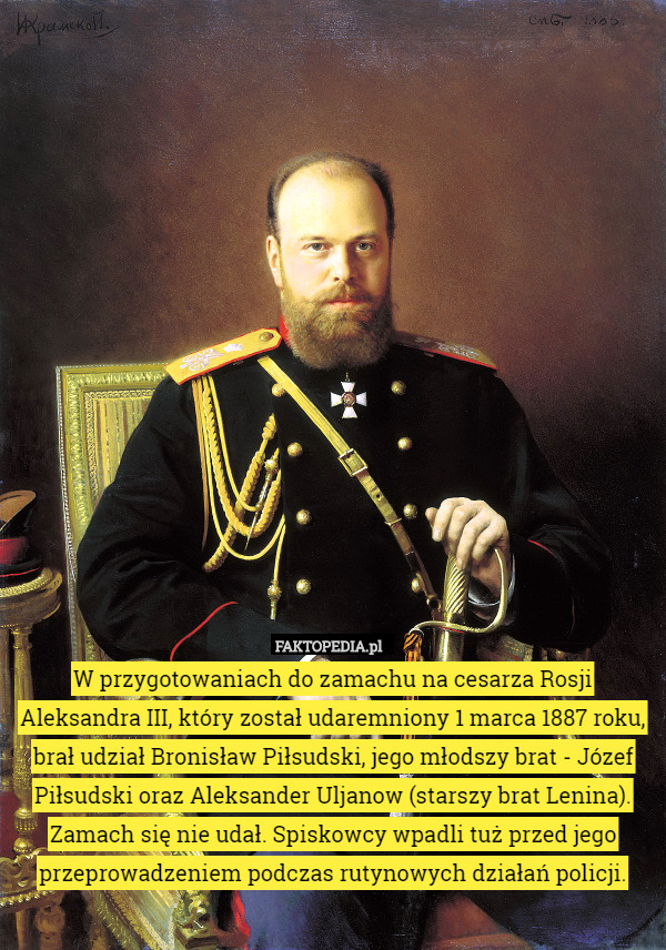 W przygotowaniach do zamachu na cesarza Rosji Aleksandra III, który został udaremniony 1 marca 1887 roku, brał udział Bronisław Piłsudski, jego młodszy brat - Józef Piłsudski oraz Aleksander Uljanow (starszy brat Lenina). Zamach się nie udał. Spiskowcy wpadli tuż przed jego przeprowadzeniem podczas rutynowych działań policji. 