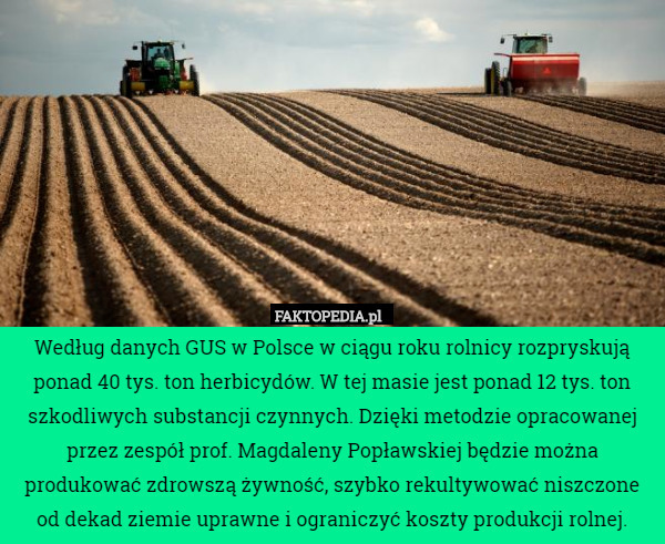 Według danych GUS w Polsce w ciągu roku rolnicy rozpryskują ponad 40 tys. ton herbicydów. W tej masie jest ponad 12 tys. ton szkodliwych substancji czynnych. Dzięki metodzie opracowanej przez zespół prof. Magdaleny Popławskiej będzie można produkować zdrowszą żywność, szybko rekultywować niszczone od dekad ziemie uprawne i ograniczyć koszty produkcji rolnej. 