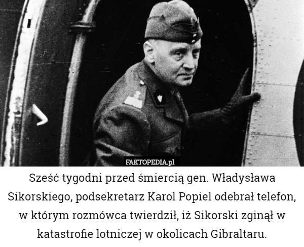 Sześć tygodni przed śmiercią gen. Władysława Sikorskiego, podsekretarz Karol Popiel odebrał telefon, w którym rozmówca twierdził, iż Sikorski zginął w katastrofie lotniczej w okolicach Gibraltaru. 