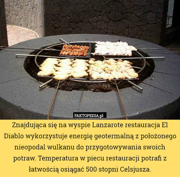 Znajdująca się na wyspie Lanzarote restauracja El Diablo wykorzystuje energię geotermalną z położonego nieopodal wulkanu do przygotowywania swoich potraw. Temperatura w piecu restauracji potrafi z łatwością osiągać 500 stopni Celsjusza. 