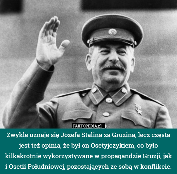 Zwykle uznaje się Józefa Stalina za Gruzina, lecz częsta jest też opinia, że był on Osetyjczykiem, co było kilkakrotnie wykorzystywane w propagandzie Gruzji, jak i Osetii Południowej, pozostających ze sobą w konflikcie. 