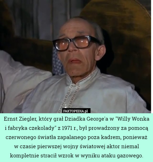Ernst Ziegler, który grał Dziadka George'a w "Willy Wonka i fabryka czekolady" z 1971 r., był prowadzony za pomocą czerwonego światła zapalanego poza kadrem, ponieważ w czasie pierwszej wojny światowej aktor niemal kompletnie stracił wzrok w wyniku ataku gazowego. 
