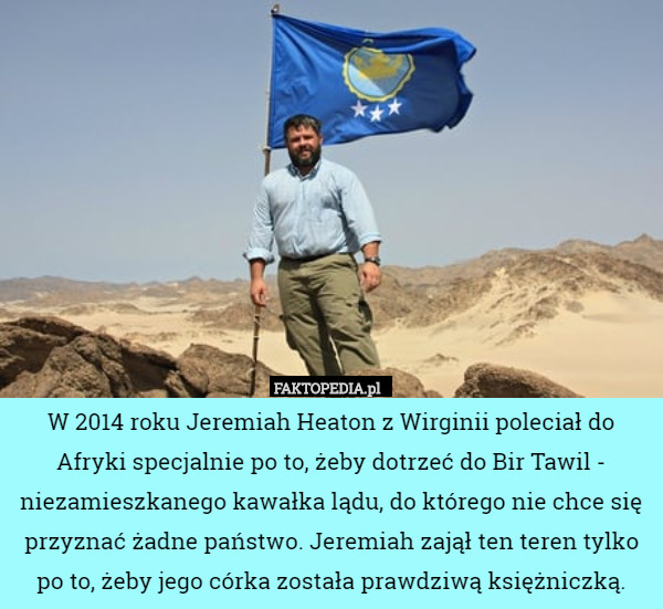 W 2014 roku Jeremiah Heaton z Wirginii poleciał do Afryki specjalnie po to, żeby dotrzeć do Bir Tawil - niezamieszkanego kawałka lądu, do którego nie chce się przyznać żadne państwo. Jeremiah zajął ten teren tylko po to, żeby jego córka została prawdziwą księżniczką. 