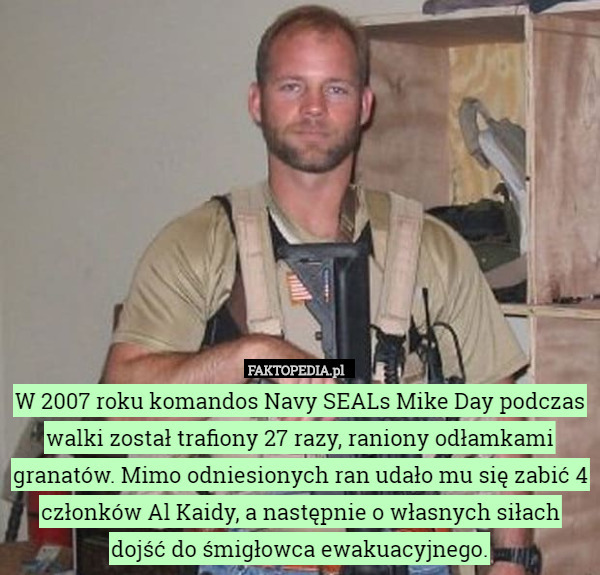 W 2007 roku komandos Navy SEALs Mike Day podczas walki został trafiony 27 razy, raniony odłamkami granatów. Mimo odniesionych ran udało mu się zabić 4 członków Al Kaidy, a następnie o własnych siłach dojść do śmigłowca ewakuacyjnego. 