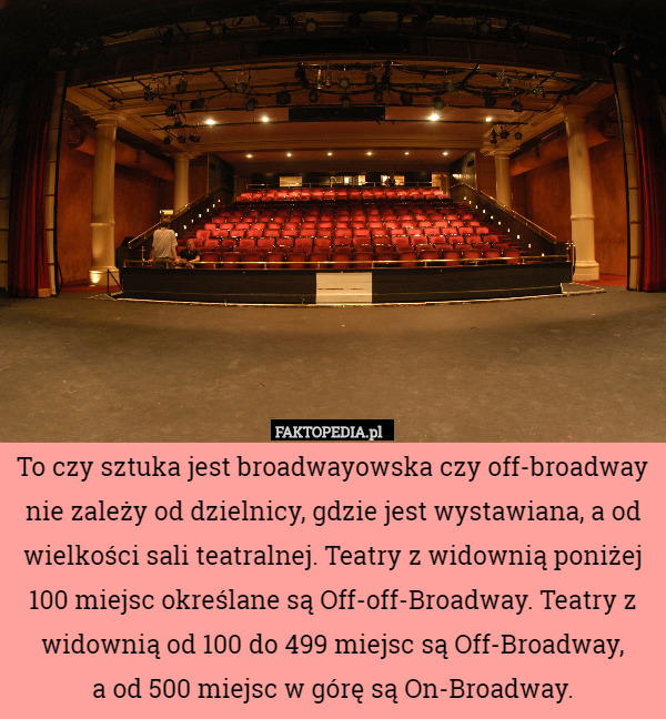 To czy sztuka jest broadwayowska czy off-broadway nie zależy od dzielnicy, gdzie jest wystawiana, a od wielkości sali teatralnej. Teatry z widownią poniżej 100 miejsc określane są Off-off-Broadway. Teatry z widownią od 100 do 499 miejsc są Off-Broadway,
a od 500 miejsc w górę są On-Broadway. 