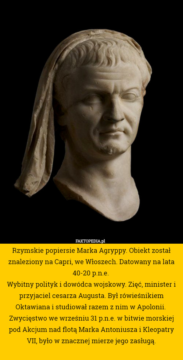 Rzymskie popiersie Marka Agryppy. Obiekt został znaleziony na Capri, we Włoszech. Datowany na lata 40-20 p.n.e. 
Wybitny polityk i dowódca wojskowy. Zięć, minister i przyjaciel cesarza Augusta. Był rówieśnikiem Oktawiana i studiował razem z nim w Apolonii.  Zwycięstwo we wrześniu 31 p.n.e. w bitwie morskiej pod Akcjum nad flotą Marka Antoniusza i Kleopatry VII, było w znacznej mierze jego zasługą. 