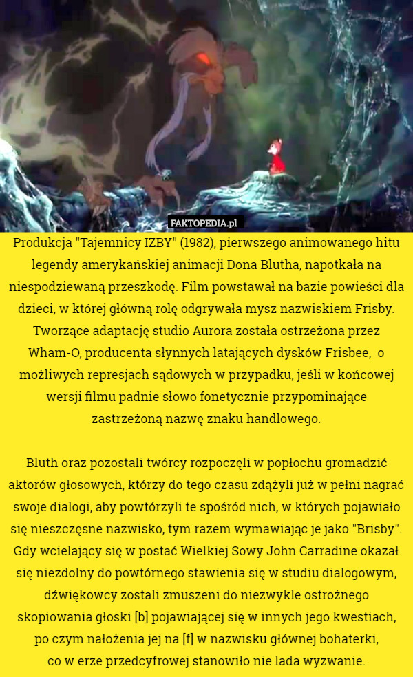 Produkcja "Tajemnicy IZBY" (1982), pierwszego animowanego hitu legendy amerykańskiej animacji Dona Blutha, napotkała na niespodziewaną przeszkodę. Film powstawał na bazie powieści dla dzieci, w której główną rolę odgrywała mysz nazwiskiem Frisby. Tworzące adaptację studio Aurora została ostrzeżona przez Wham-O, producenta słynnych latających dysków Frisbee,  o możliwych represjach sądowych w przypadku, jeśli w końcowej wersji filmu padnie słowo fonetycznie przypominające
 zastrzeżoną nazwę znaku handlowego.

Bluth oraz pozostali twórcy rozpoczęli w popłochu gromadzić aktorów głosowych, którzy do tego czasu zdążyli już w pełni nagrać swoje dialogi, aby powtórzyli te spośród nich, w których pojawiało się nieszczęsne nazwisko, tym razem wymawiając je jako "Brisby". Gdy wcielający się w postać Wielkiej Sowy John Carradine okazał się niezdolny do powtórnego stawienia się w studiu dialogowym, dźwiękowcy zostali zmuszeni do niezwykle ostrożnego skopiowania głoski [b] pojawiającej się w innych jego kwestiach,
 po czym nałożenia jej na [f] w nazwisku głównej bohaterki,
 co w erze przedcyfrowej stanowiło nie lada wyzwanie. 