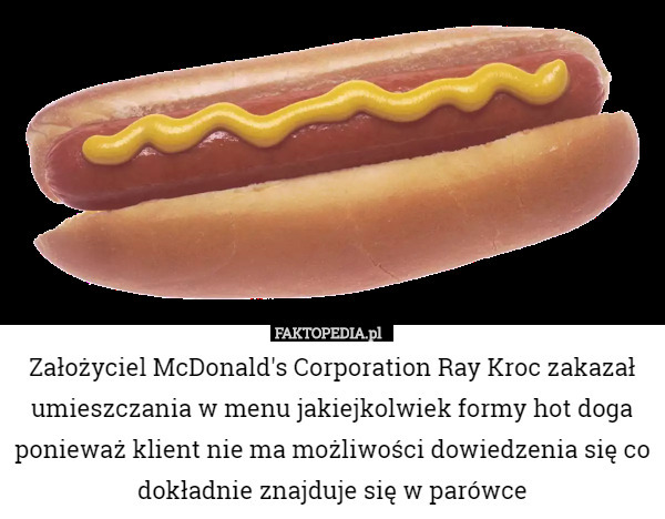 Założyciel McDonald's Corporation Ray Kroc zakazał umieszczania w menu jakiejkolwiek formy hot doga ponieważ klient nie ma możliwości dowiedzenia się co dokładnie znajduje się w parówce 