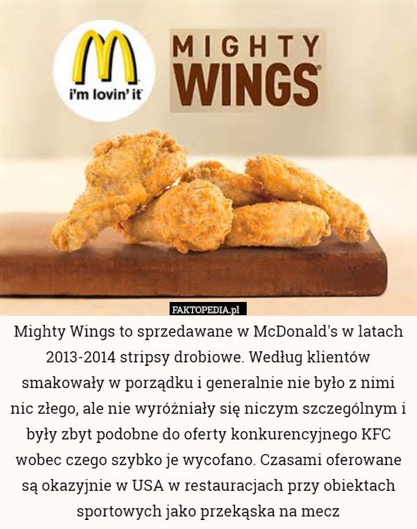 Mighty Wings to sprzedawane w McDonald's w latach 2013-2014 stripsy drobiowe. Według klientów smakowały w porządku i generalnie nie było z nimi nic złego, ale nie wyróżniały się niczym szczególnym i były zbyt podobne do oferty konkurencyjnego KFC wobec czego szybko je wycofano. Czasami oferowane są okazyjnie w USA w restauracjach przy obiektach sportowych jako przekąska na mecz 