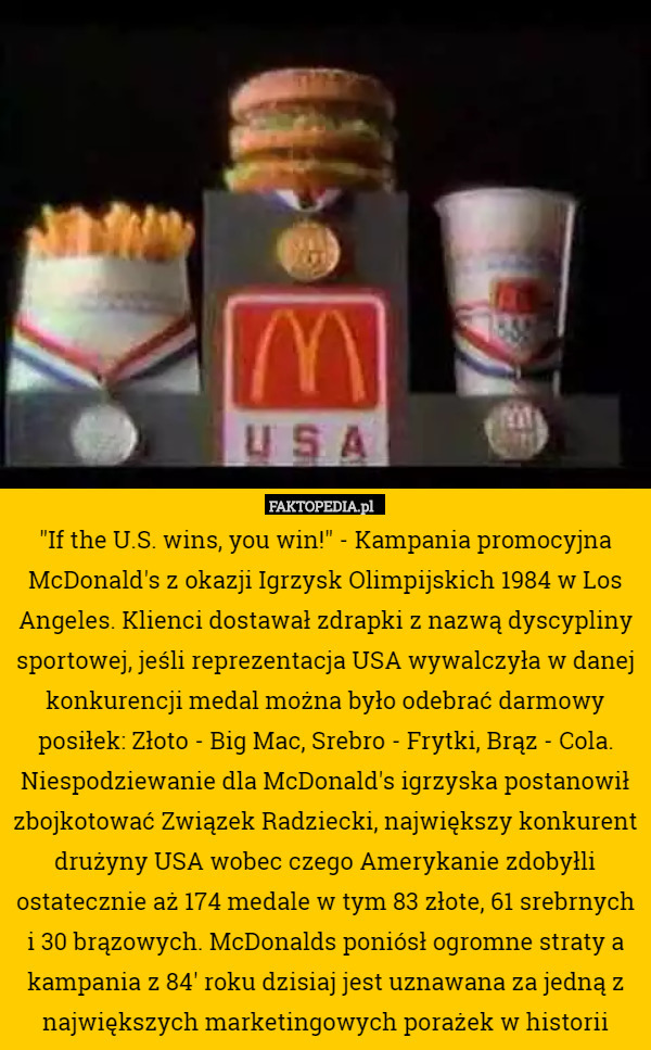 "If the U.S. wins, you win!" - Kampania promocyjna McDonald's z okazji Igrzysk Olimpijskich 1984 w Los Angeles. Klienci dostawał zdrapki z nazwą dyscypliny sportowej, jeśli reprezentacja USA wywalczyła w danej konkurencji medal można było odebrać darmowy posiłek: Złoto - Big Mac, Srebro - Frytki, Brąz - Cola. Niespodziewanie dla McDonald's igrzyska postanowił zbojkotować Związek Radziecki, największy konkurent drużyny USA wobec czego Amerykanie zdobyłli ostatecznie aż 174 medale w tym 83 złote, 61 srebrnych i 30 brązowych. McDonalds poniósł ogromne straty a kampania z 84' roku dzisiaj jest uznawana za jedną z największych marketingowych porażek w historii 