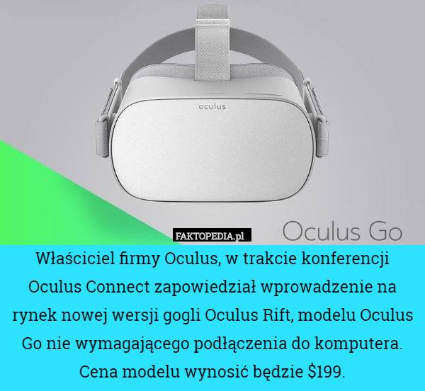 Właściciel firmy Oculus, w trakcie konferencji Oculus Connect zapowiedział wprowadzenie na rynek nowej wersji gogli Oculus Rift, modelu Oculus Go nie wymagającego podłączenia do komputera. Cena modelu wynosić będzie $199. 