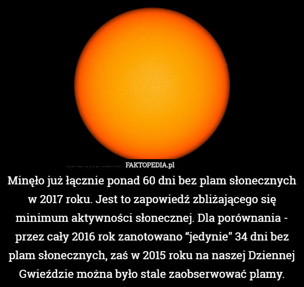 Minęło już łącznie ponad 60 dni bez plam słonecznych w 2017 roku. Jest to zapowiedź zbliżającego się minimum aktywności słonecznej. Dla porównania - przez cały 2016 rok zanotowano “jedynie" 34 dni bez plam słonecznych, zaś w 2015 roku na naszej Dziennej Gwieździe można było stale zaobserwować plamy. 