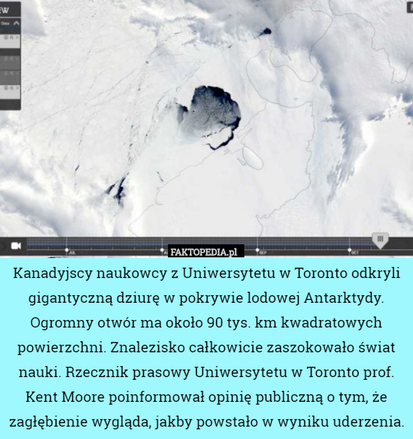 Kanadyjscy naukowcy z Uniwersytetu w Toronto odkryli gigantyczną dziurę w pokrywie lodowej Antarktydy. Ogromny otwór ma około 90 tys. km kwadratowych powierzchni. Znalezisko całkowicie zaszokowało świat nauki. Rzecznik prasowy Uniwersytetu w Toronto prof. Kent Moore poinformował opinię publiczną o tym, że zagłębienie wygląda, jakby powstało w wyniku uderzenia. 