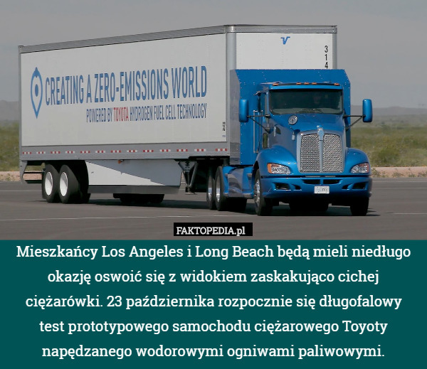 Mieszkańcy Los Angeles i Long Beach będą mieli niedługo okazję oswoić się z widokiem zaskakująco cichej ciężarówki. 23 października rozpocznie się długofalowy
 test prototypowego samochodu ciężarowego Toyoty napędzanego wodorowymi ogniwami paliwowymi. 