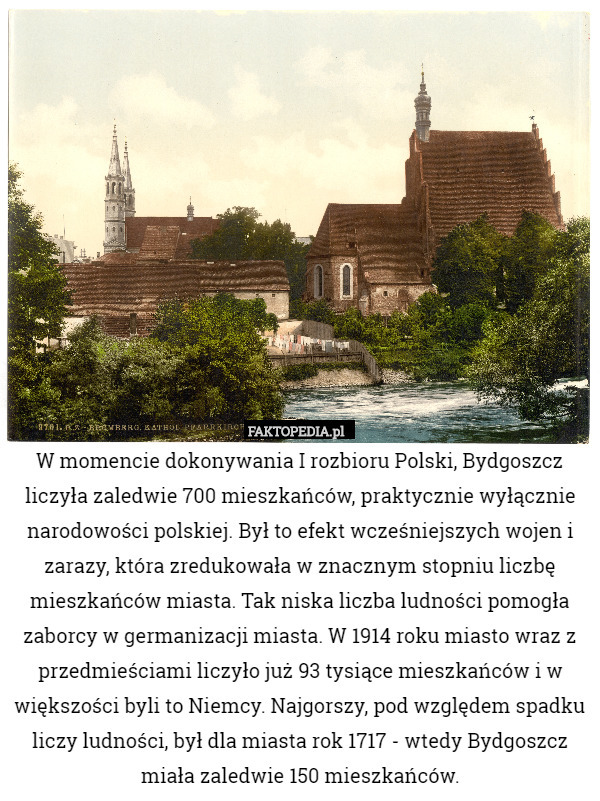W momencie dokonywania I rozbioru Polski, Bydgoszcz liczyła zaledwie 700 mieszkańców, praktycznie wyłącznie narodowości polskiej. Był to efekt wcześniejszych wojen i zarazy, która zredukowała w znacznym stopniu liczbę mieszkańców miasta. Tak niska liczba ludności pomogła zaborcy w germanizacji miasta. W 1914 roku miasto wraz z przedmieściami liczyło już 93 tysiące mieszkańców i w większości byli to Niemcy. Najgorszy, pod względem spadku liczy ludności, był dla miasta rok 1717 - wtedy Bydgoszcz miała zaledwie 150 mieszkańców. 