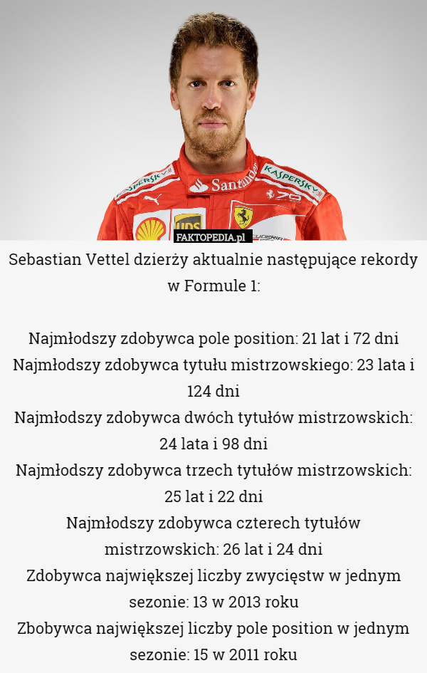 Sebastian Vettel dzierży aktualnie następujące rekordy w Formule 1:

 Najmłodszy zdobywca pole position: 21 lat i 72 dni
Najmłodszy zdobywca tytułu mistrzowskiego: 23 lata i 124 dni
Najmłodszy zdobywca dwóch tytułów mistrzowskich: 24 lata i 98 dni
Najmłodszy zdobywca trzech tytułów mistrzowskich: 25 lat i 22 dni
Najmłodszy zdobywca czterech tytułów mistrzowskich: 26 lat i 24 dni
Zdobywca największej liczby zwycięstw w jednym sezonie: 13 w 2013 roku
Zbobywca największej liczby pole position w jednym sezonie: 15 w 2011 roku 