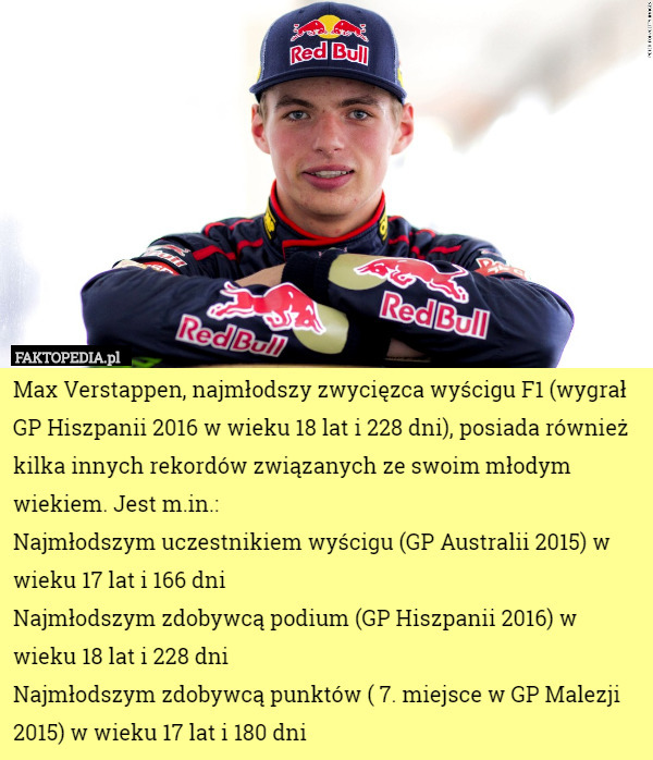 Max Verstappen, najmłodszy zwycięzca wyścigu F1 (wygrał GP Hiszpanii 2016 w wieku 18 lat i 228 dni), posiada również kilka innych rekordów związanych ze swoim młodym wiekiem. Jest m.in.:
Najmłodszym uczestnikiem wyścigu (GP Australii 2015) w wieku 17 lat i 166 dni
Najmłodszym zdobywcą podium (GP Hiszpanii 2016) w wieku 18 lat i 228 dni
Najmłodszym zdobywcą punktów ( 7. miejsce w GP Malezji 2015) w wieku 17 lat i 180 dni 