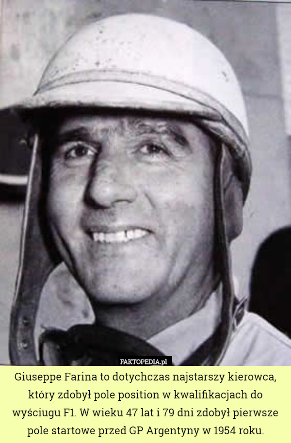 Giuseppe Farina to dotychczas najstarszy kierowca, który zdobył pole position w kwalifikacjach do wyściugu F1. W wieku 47 lat i 79 dni zdobył pierwsze pole startowe przed GP Argentyny w 1954 roku. 
