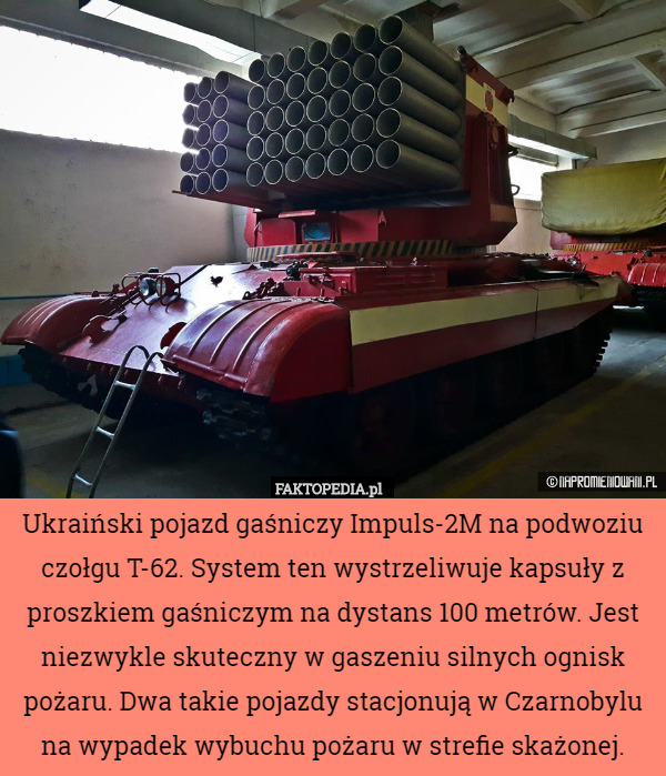 Ukraiński pojazd gaśniczy Impuls-2M na podwoziu czołgu T-62. System ten wystrzeliwuje kapsuły z proszkiem gaśniczym na dystans 100 metrów. Jest niezwykle skuteczny w gaszeniu silnych ognisk pożaru. Dwa takie pojazdy stacjonują w Czarnobylu na wypadek wybuchu pożaru w strefie skażonej. 