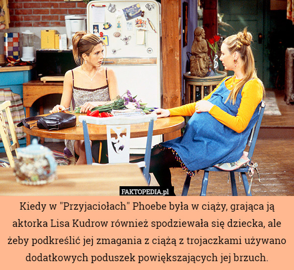 Kiedy w "Przyjaciołach" Phoebe była w ciąży, grająca ją aktorka Lisa Kudrow również spodziewała się dziecka, ale żeby podkreślić jej zmagania z ciążą z trojaczkami używano dodatkowych poduszek powiększających jej brzuch. 