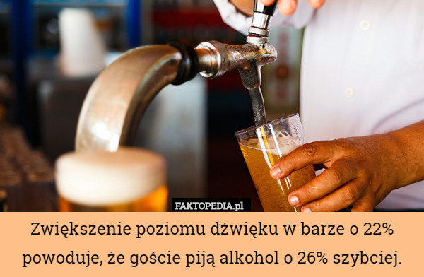 Zwiększenie poziomu dźwięku w barze o 22% powoduje, że goście piją alkohol o 26% szybciej. 