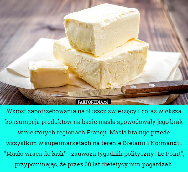 Wzrost zapotrzebowania na tłuszcz zwierzęcy i coraz większa konsumpcja produktów na bazie masła spowodowały jego brak w niektórych regionach Francji. Masła brakuje przede wszystkim w supermarketach na terenie Bretanii i Normandii. "Masło wraca do łask" - zauważa tygodnik polityczny "Le Point", przypominając, że przez 30 lat dietetycy nim pogardzali. 