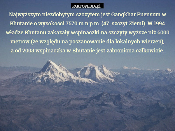 Najwyższym niezdobytym szczytem jest Gangkhar Puensum w Bhutanie o wysokości 7570 m n.p.m. (47. szczyt Ziemi). W 1994 władze Bhutanu zakazały wspinaczki na szczyty wyższe niż 6000 metrów (ze względu na poszanowanie dla lokalnych wierzeń),
 a od 2003 wspinaczka w Bhutanie jest zabroniona całkowicie. 